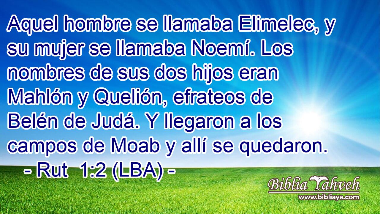 Aquel hombre se llamaba Elimelec, y su mujer se llamaba Noemí. Los nombres de sus dos hijos eran Mahlón y Quelión, efrateos de Belén de Judá. Y llegaron a los campos de Moab y allí se quedaron.