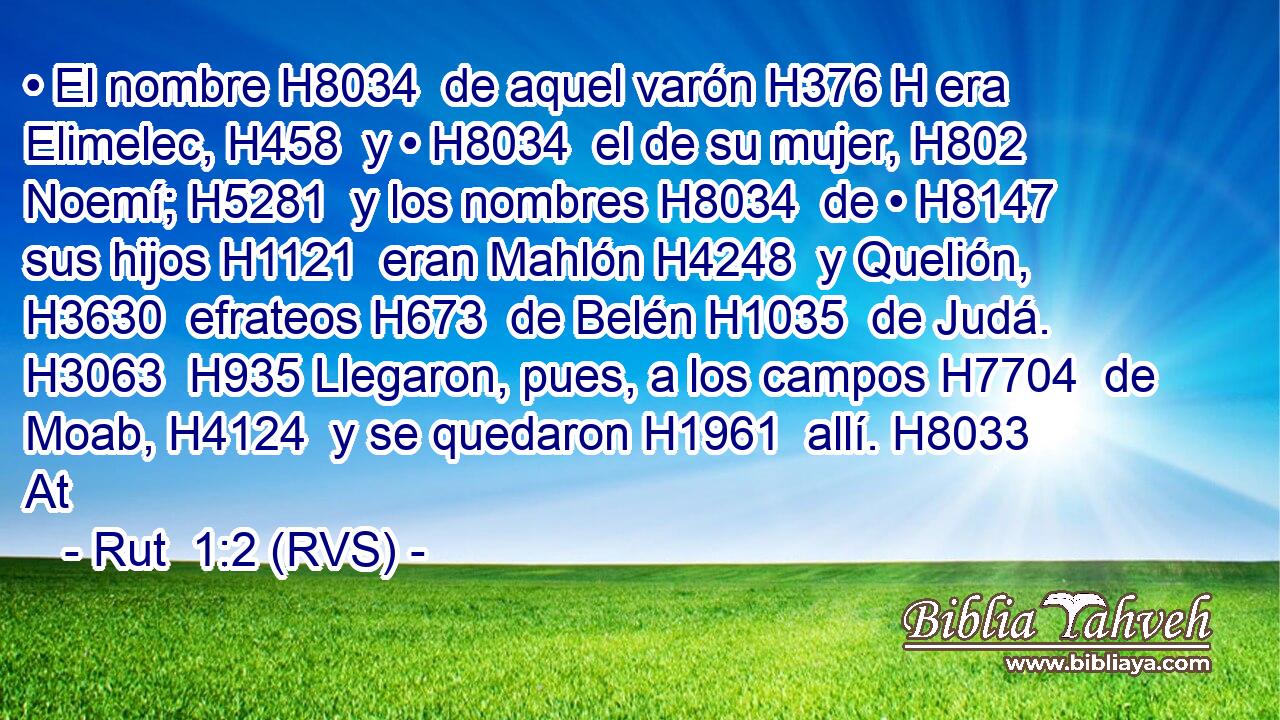 • El nombre H8034  de aquel varón H376 H era Elimelec, H458  y • H8034  el de su mujer, H802  Noemí; H5281  y los nombres H8034  de • H8147  sus hijos H1121  eran Mahlón H4248  y Quelión, H3630  efrateos H673  de Belén H1035  de Judá. H3063  H935 Llegaron, pues, a los campos H7704  de Moab, H4124  y se quedaron H1961  allí. H8033 At 