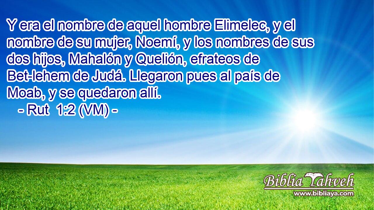  Y era el nombre de aquel hombre Elimelec, y el nombre de su mujer, Noemí, y los nombres de sus dos hijos, Mahalón y Quelión, efrateos de Bet-lehem de Judá. Llegaron pues al país de Moab, y se quedaron allí. 