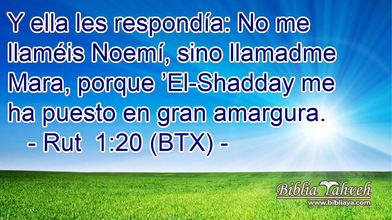 Y ella les respondía: No me llaméis Noemí, sino llamadme Mara, porque ’El-Shadday me ha puesto en gran amargura.