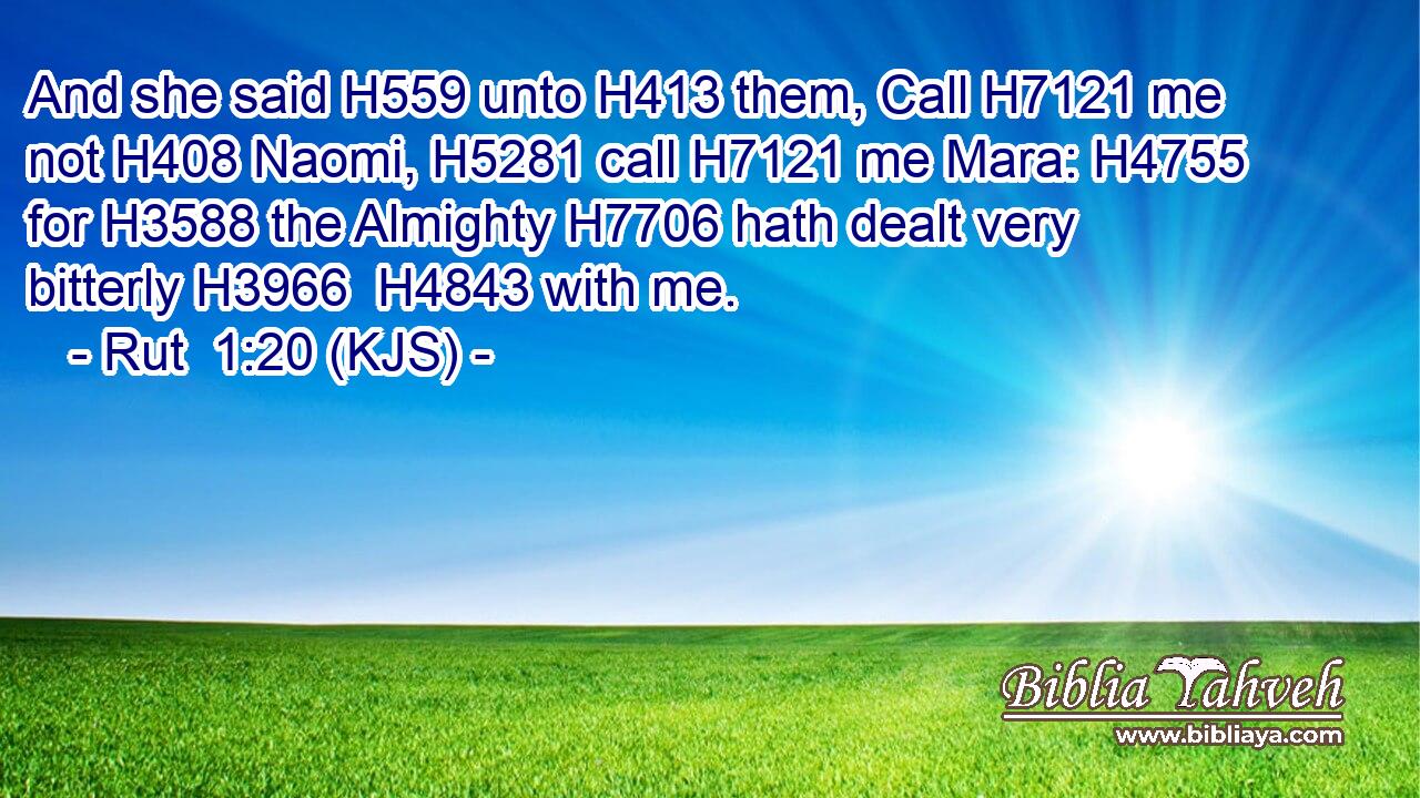 And she said H559 unto H413 them, Call H7121 me not H408 Naomi, H5281 call H7121 me Mara: H4755 for H3588 the Almighty H7706 hath dealt very bitterly H3966  H4843 with me.