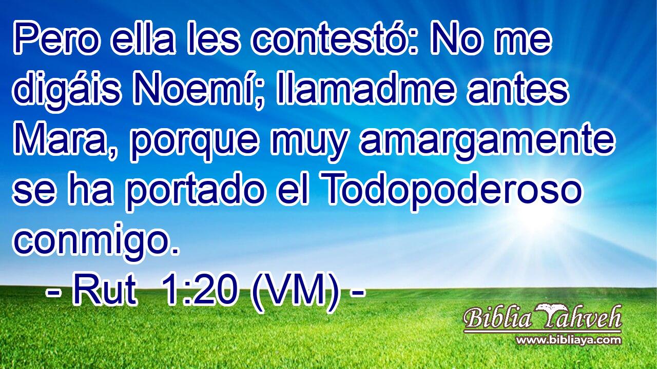  Pero ella les contestó: No me digáis Noemí; llamadme antes Mara, porque muy amargamente se ha portado el Todopoderoso conmigo. 