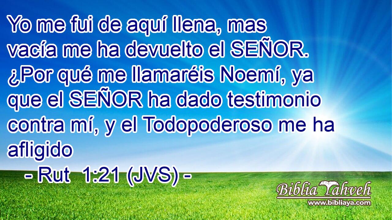Yo me fui de aquí llena, mas vacía me ha devuelto el SEÑOR. ¿Por qué me llamaréis Noemí, ya que el SEÑOR ha dado testimonio contra mí, y el Todopoderoso me ha afligido