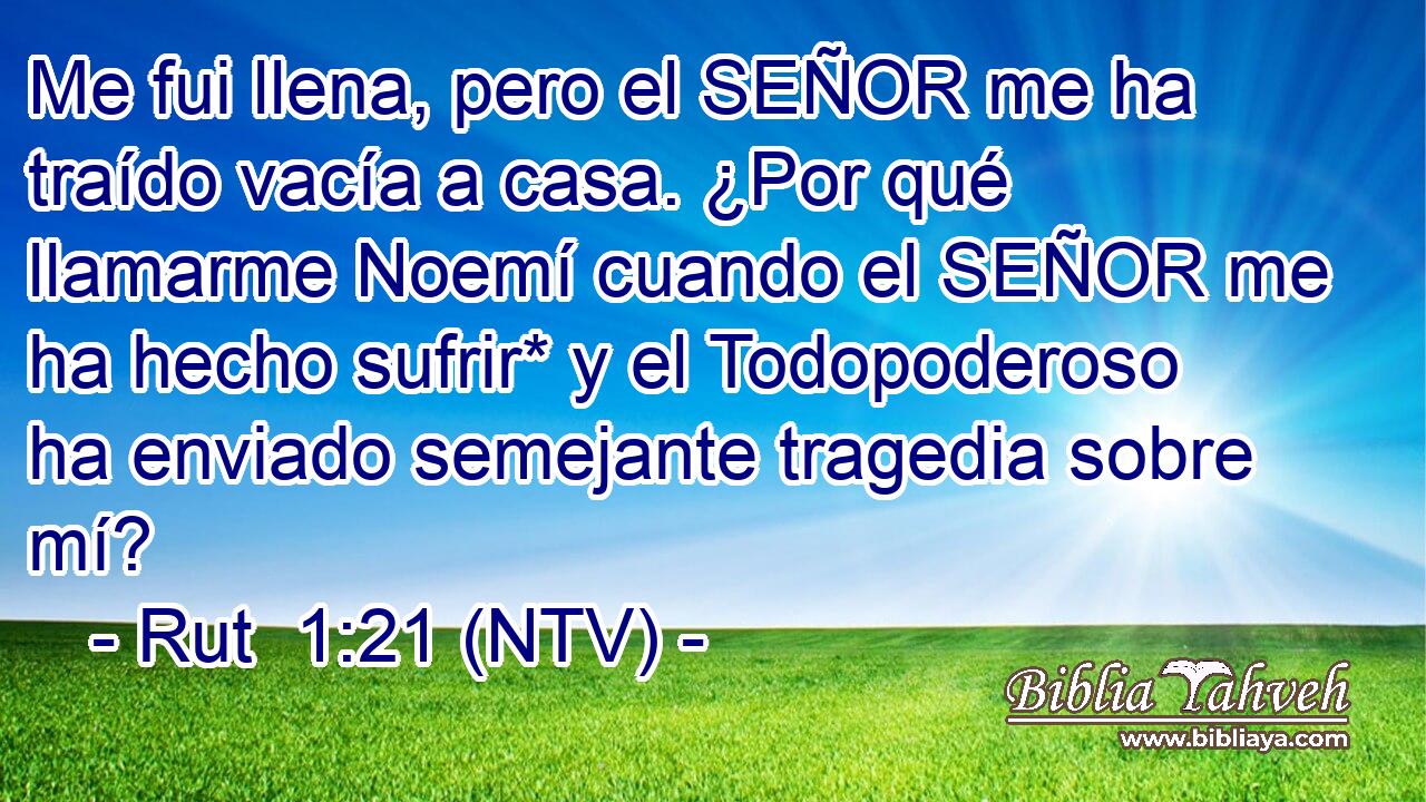 Me fui llena, pero el SEÑOR me ha traído vacía a casa. ¿Por qué llamarme Noemí cuando el SEÑOR me ha hecho sufrir* y el Todopoderoso ha enviado semejante tragedia sobre mí?