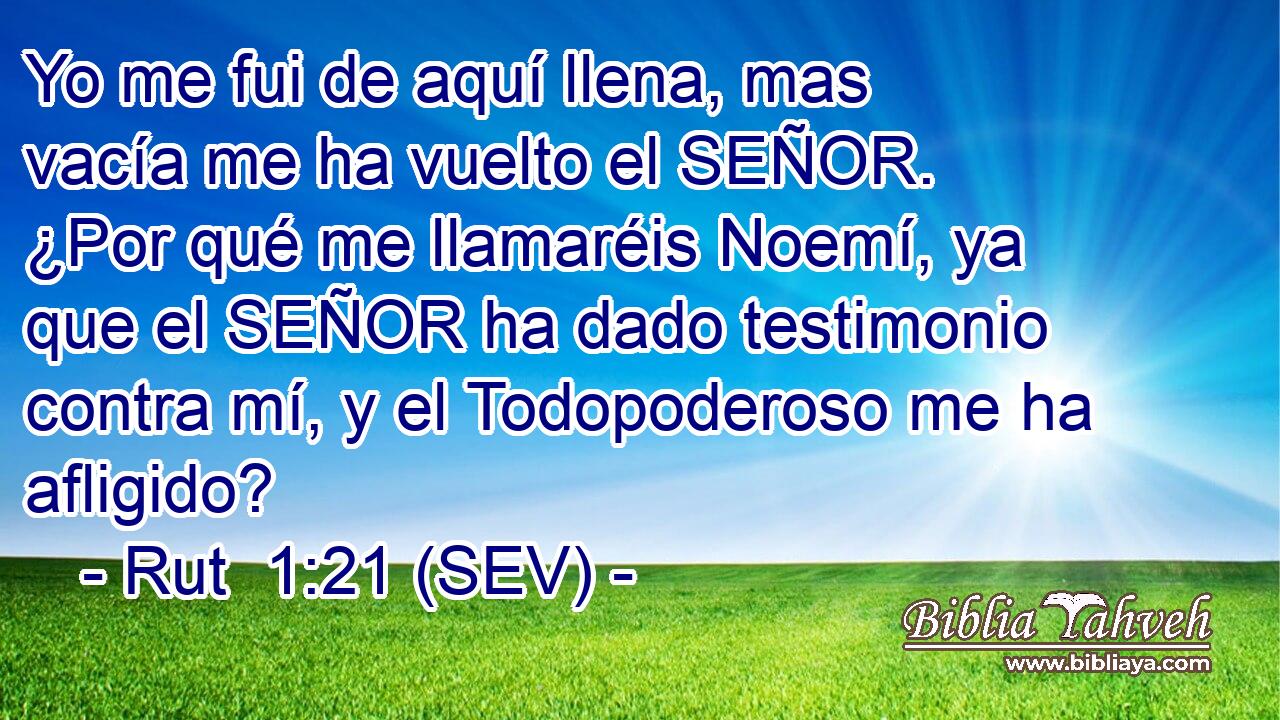 Yo me fui de aquí llena, mas vacía me ha vuelto el SEÑOR. ¿Por qué me llamaréis Noemí, ya que el SEÑOR ha dado testimonio contra mí, y el Todopoderoso me ha afligido?