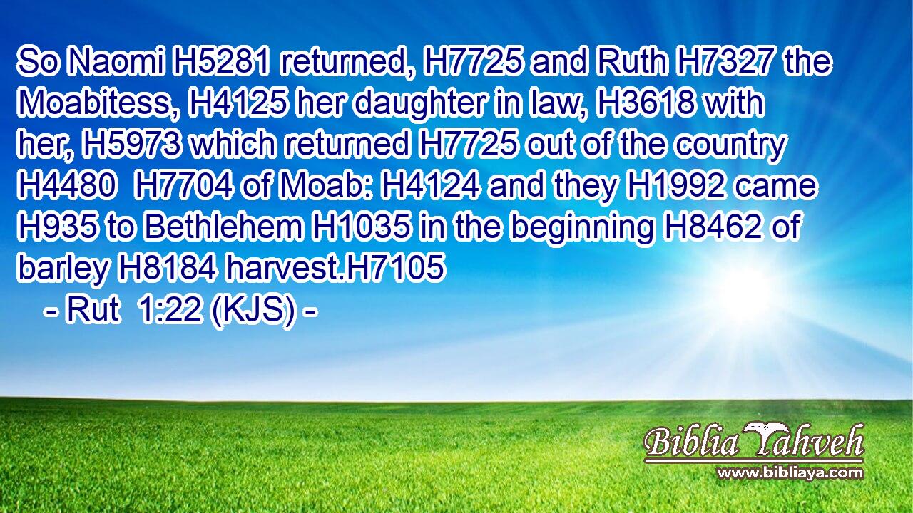 So Naomi H5281 returned, H7725 and Ruth H7327 the Moabitess, H4125 her daughter in law, H3618 with her, H5973 which returned H7725 out of the country H4480  H7704 of Moab: H4124 and they H1992 came H935 to Bethlehem H1035 in the beginning H8462 of barley H8184 harvest.H7105