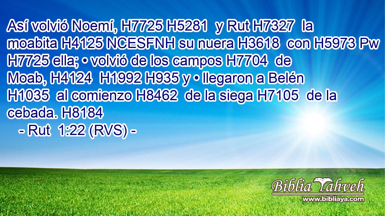 Así volvió Noemí, H7725 H5281  y Rut H7327  la moabita H4125 NCESFNH su nuera H3618  con H5973 Pw H7725 ella; • volvió de los campos H7704  de Moab, H4124  H1992 H935 y • llegaron a Belén H1035  al comienzo H8462  de la siega H7105  de la cebada. H8184  