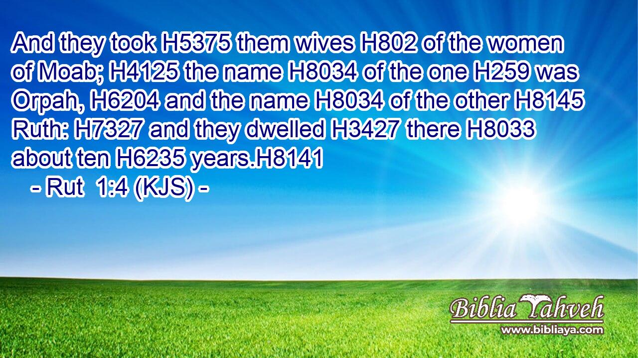 And they took H5375 them wives H802 of the women of Moab; H4125 the name H8034 of the one H259 was Orpah, H6204 and the name H8034 of the other H8145 Ruth: H7327 and they dwelled H3427 there H8033 about ten H6235 years.H8141