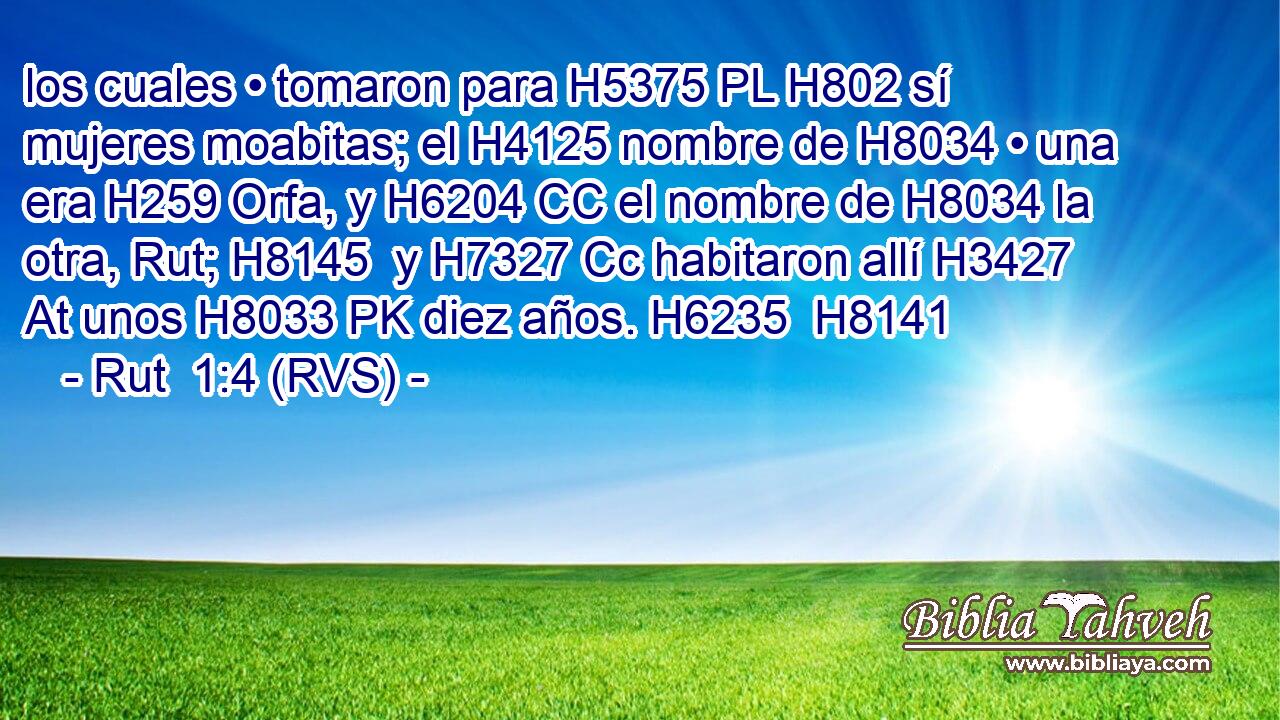 los cuales • tomaron para H5375 PL H802 sí mujeres moabitas; el H4125 nombre de H8034 • una era H259 Orfa, y H6204 CC el nombre de H8034 la otra, Rut; H8145  y H7327 Cc habitaron allí H3427 At unos H8033 PK diez años. H6235  H8141 