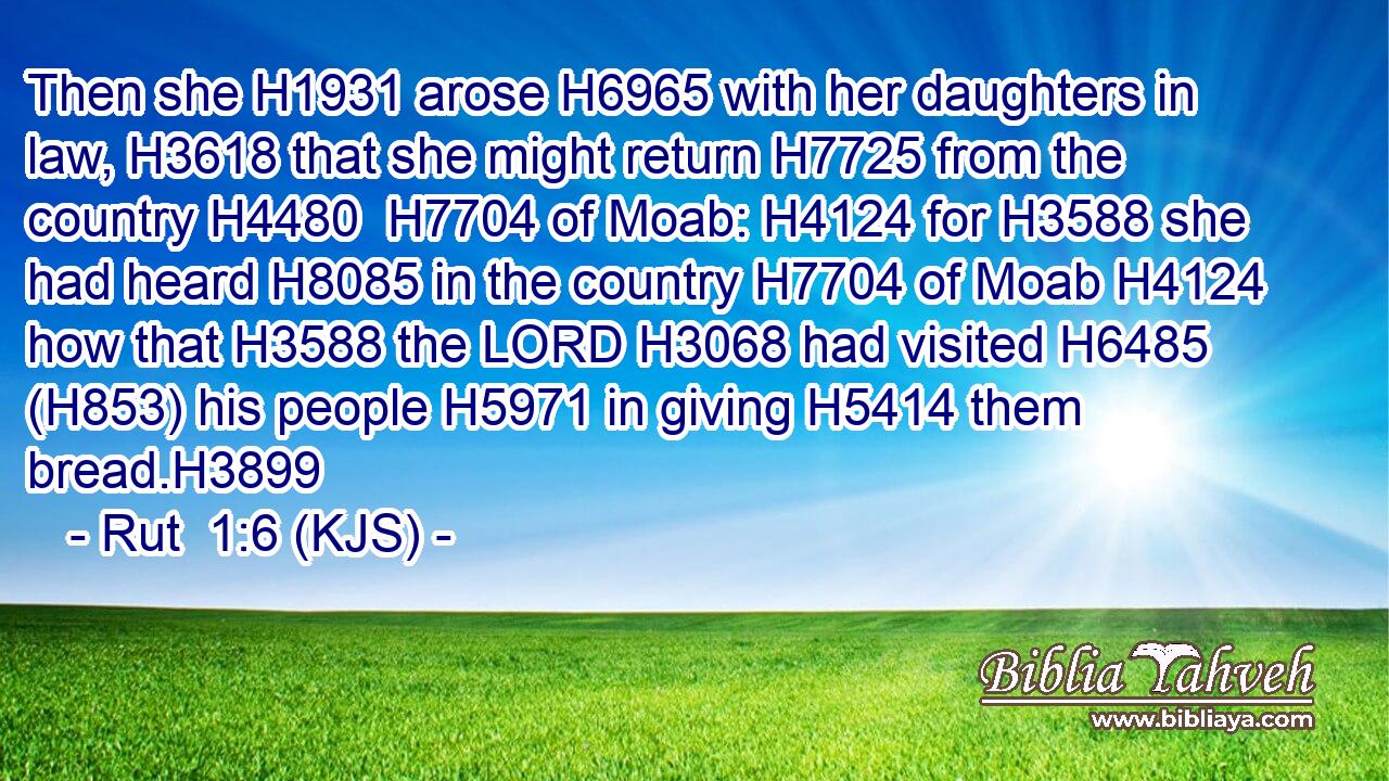Then she H1931 arose H6965 with her daughters in law, H3618 that she might return H7725 from the country H4480  H7704 of Moab: H4124 for H3588 she had heard H8085 in the country H7704 of Moab H4124 how that H3588 the LORD H3068 had visited H6485 (H853) his people H5971 in giving H5414 them bread.H3899