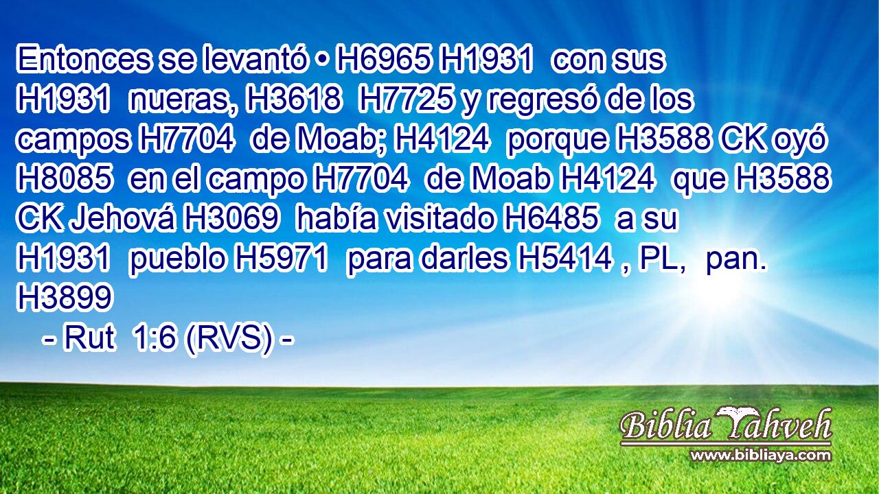 Entonces se levantó • H6965 H1931  con sus H1931  nueras, H3618  H7725 y regresó de los campos H7704  de Moab; H4124  porque H3588 CK oyó H8085  en el campo H7704  de Moab H4124  que H3588 CK Jehová H3069  había visitado H6485  a su H1931  pueblo H5971  para darles H5414 , PL,  pan. H3899  