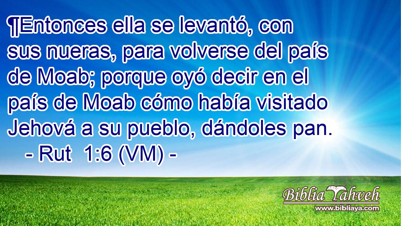  ¶Entonces ella se levantó, con sus nueras, para volverse del país de Moab; porque oyó decir en el país de Moab cómo había visitado Jehová a su pueblo, dándoles pan. 