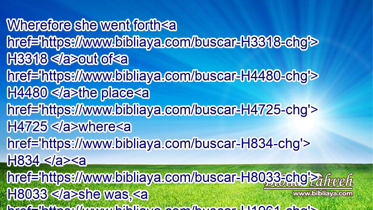 Wherefore she went forth H3318 out of H4480 the place H4725 where H834  H8033 she was, H1961 and her two H8147 daughters in law H3618 with her; H5973 and they went H1980 on the way H1870 to return H7725 unto H413 the land H776 of Judah.H3063