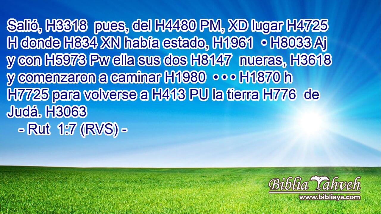 Salió, H3318  pues, del H4480 PM, XD lugar H4725 H donde H834 XN había estado, H1961  • H8033 Aj y con H5973 Pw ella sus dos H8147  nueras, H3618  y comenzaron a caminar H1980  • • • H1870 h H7725 para volverse a H413 PU la tierra H776  de Judá. H3063  