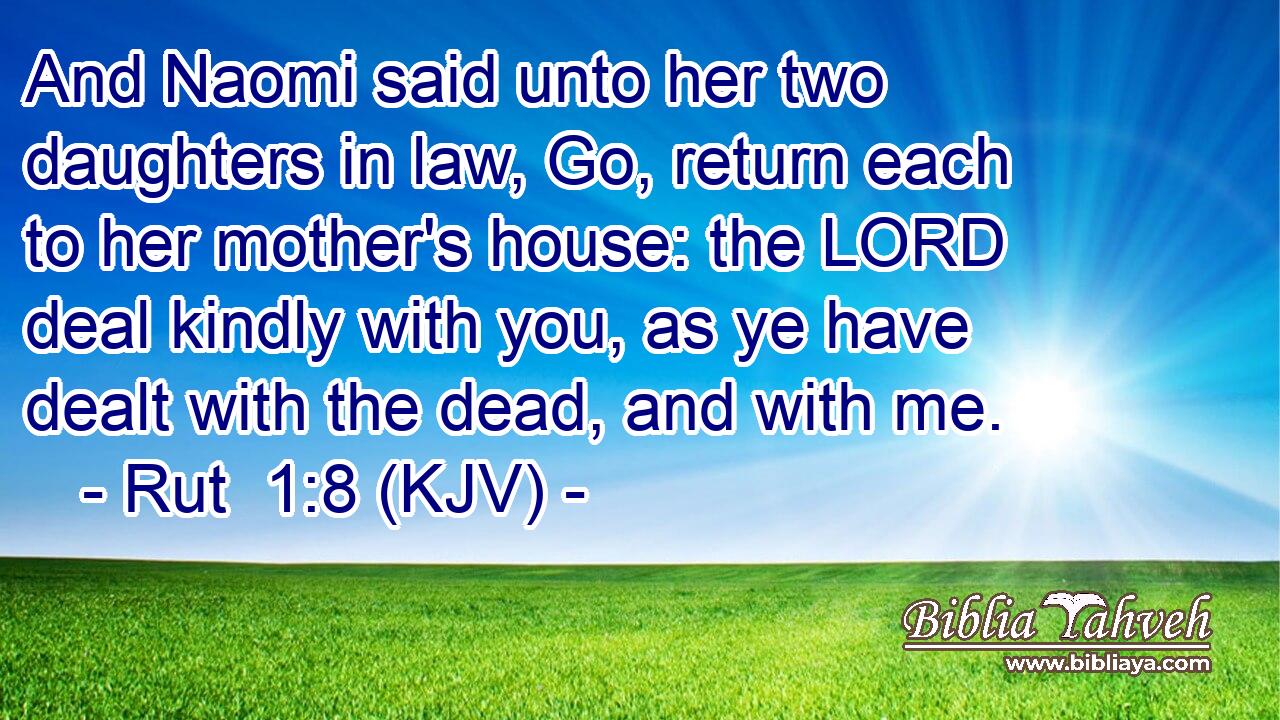 And Naomi said unto her two daughters in law, Go, return each to her mother's house: the LORD deal kindly with you, as ye have dealt with the dead, and with me.