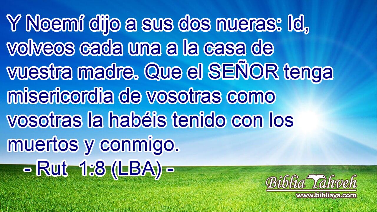 Y Noemí dijo a sus dos nueras: Id, volveos cada una a la casa de vuestra madre. Que el SEÑOR tenga misericordia de vosotras como vosotras la habéis tenido con los muertos y conmigo.