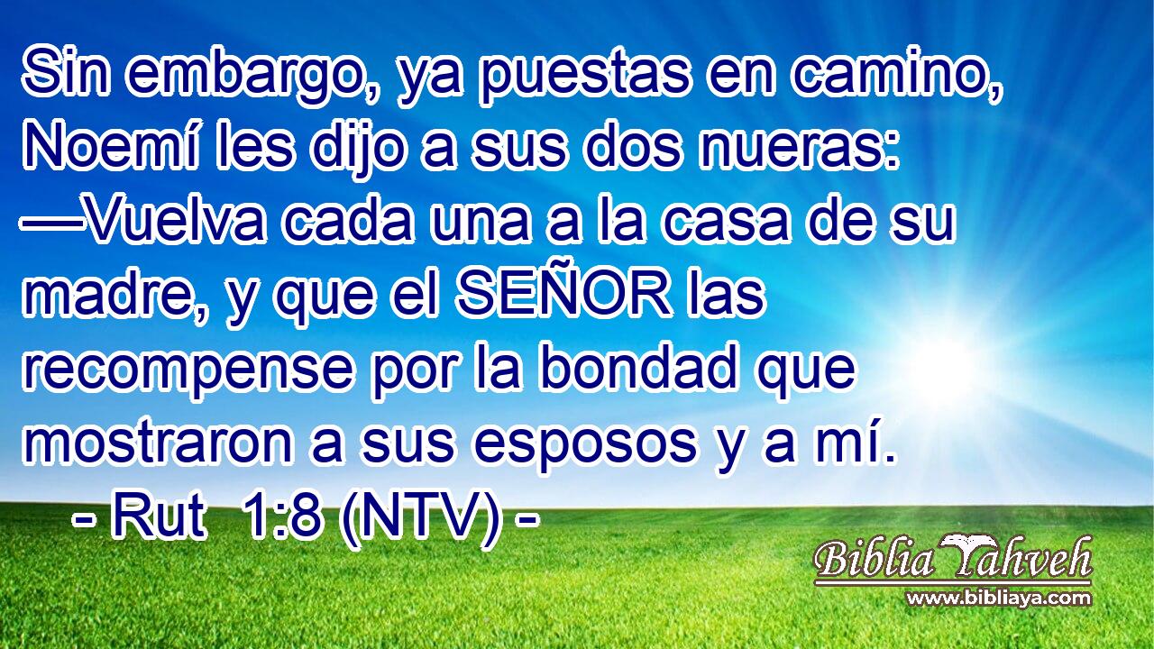 Sin embargo, ya puestas en camino, Noemí les dijo a sus dos nueras: —Vuelva cada una a la casa de su madre, y que el SEÑOR las recompense por la bondad que mostraron a sus esposos y a mí.