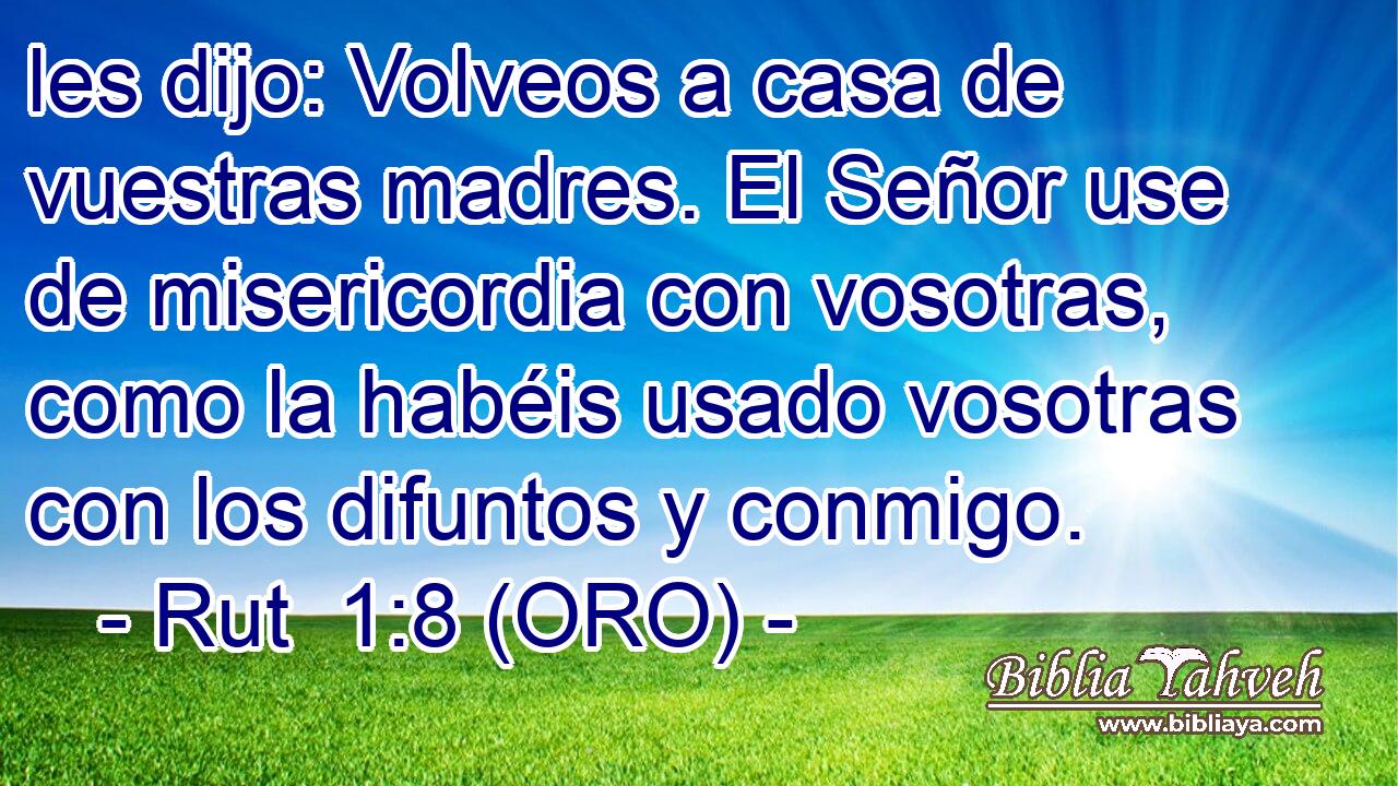  les dijo: Volveos a casa de vuestras madres. El Señor use de misericordia con vosotras, como la habéis usado vosotras con los difuntos y conmigo. 