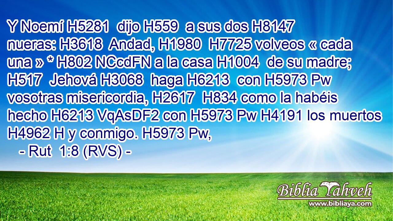Y Noemí H5281  dijo H559  a sus dos H8147  nueras: H3618  Andad, H1980  H7725 volveos « cada una » * H802 NCcdFN a la casa H1004  de su madre; H517  Jehová H3068  haga H6213  con H5973 Pw vosotras misericordia, H2617  H834 como la habéis hecho H6213 VqAsDF2 con H5973 Pw H4191 los muertos H4962 H y conmigo. H5973 Pw,  