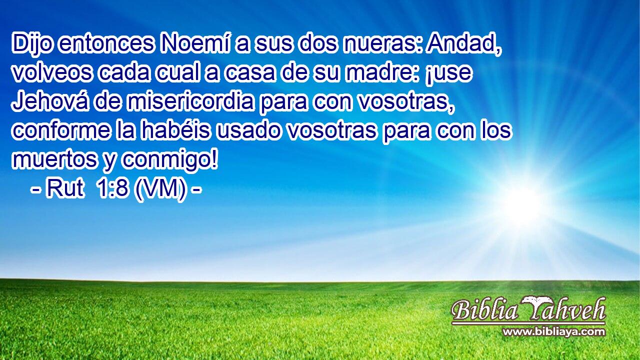  Dijo entonces Noemí a sus dos nueras: Andad, volveos cada cual a casa de su madre: ¡use Jehová de misericordia para con vosotras, conforme la habéis usado vosotras para con los muertos y conmigo! 