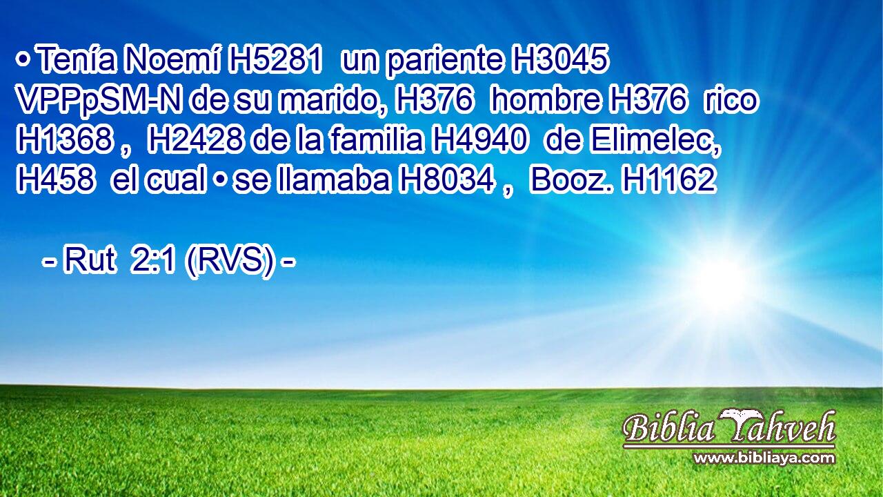 • Tenía Noemí H5281  un pariente H3045 VPPpSM-N de su marido, H376  hombre H376  rico H1368 ,  H2428 de la familia H4940  de Elimelec, H458  el cual • se llamaba H8034 ,  Booz. H1162  