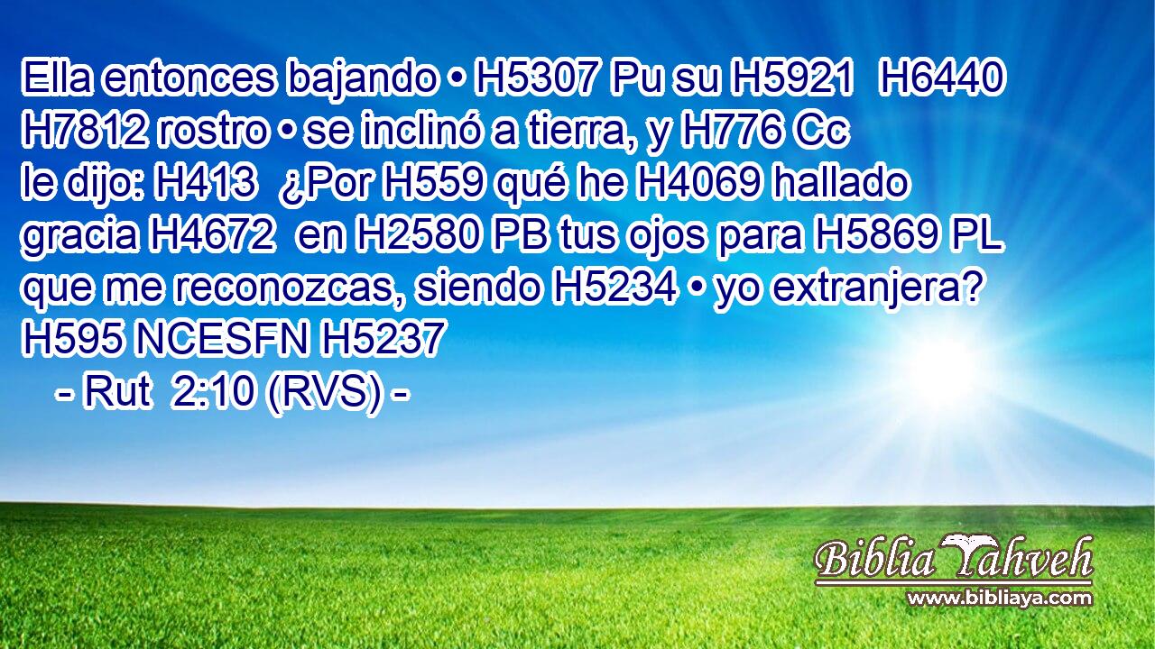 Ella entonces bajando • H5307 Pu su H5921  H6440 H7812 rostro • se inclinó a tierra, y H776 Cc le dijo: H413  ¿Por H559 qué he H4069 hallado gracia H4672  en H2580 PB tus ojos para H5869 PL que me reconozcas, siendo H5234 • yo extranjera? H595 NCESFN H5237 