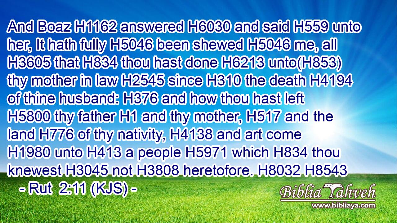 And Boaz H1162 answered H6030 and said H559 unto her, It hath fully H5046 been shewed H5046 me, all H3605 that H834 thou hast done H6213 unto(H853) thy mother in law H2545 since H310 the death H4194 of thine husband: H376 and how thou hast left H5800 thy father H1 and thy mother, H517 and the land H776 of thy nativity, H4138 and art come H1980 unto H413 a people H5971 which H834 thou knewest H3045 not H3808 heretofore. H8032 H8543