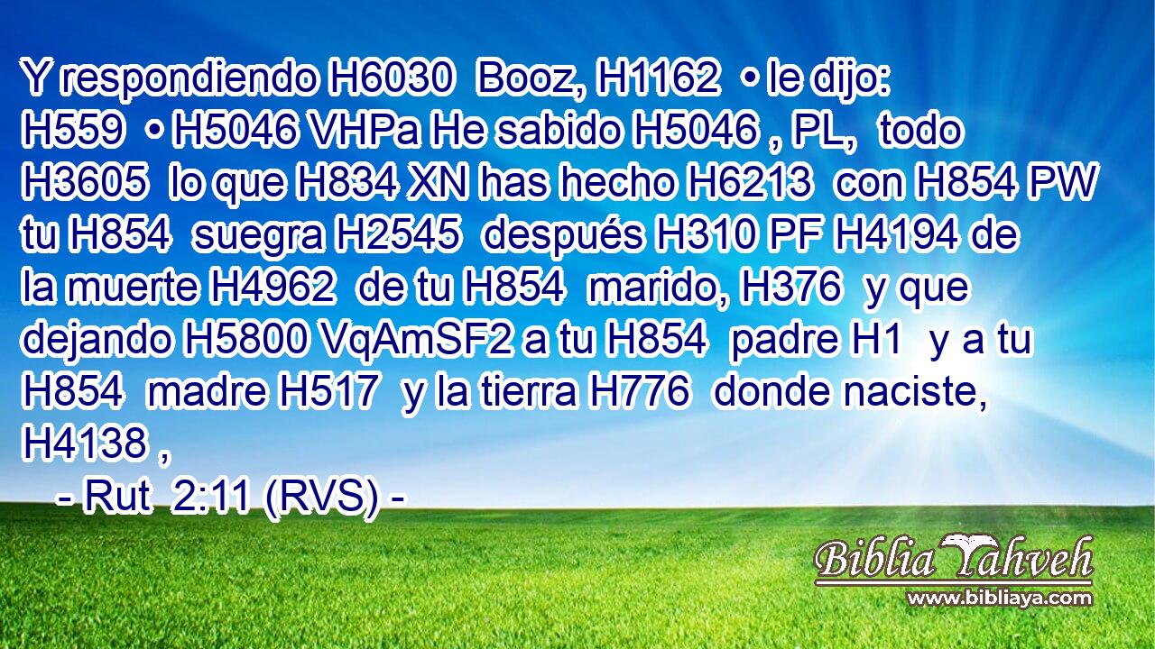 Y respondiendo H6030  Booz, H1162  • le dijo: H559  • H5046 VHPa He sabido H5046 , PL,  todo H3605  lo que H834 XN has hecho H6213  con H854 PW tu H854  suegra H2545  después H310 PF H4194 de la muerte H4962  de tu H854  marido, H376  y que dejando H5800 VqAmSF2 a tu H854  padre H1  y a tu H854  madre H517  y la tierra H776  donde naciste, H4138 ,  