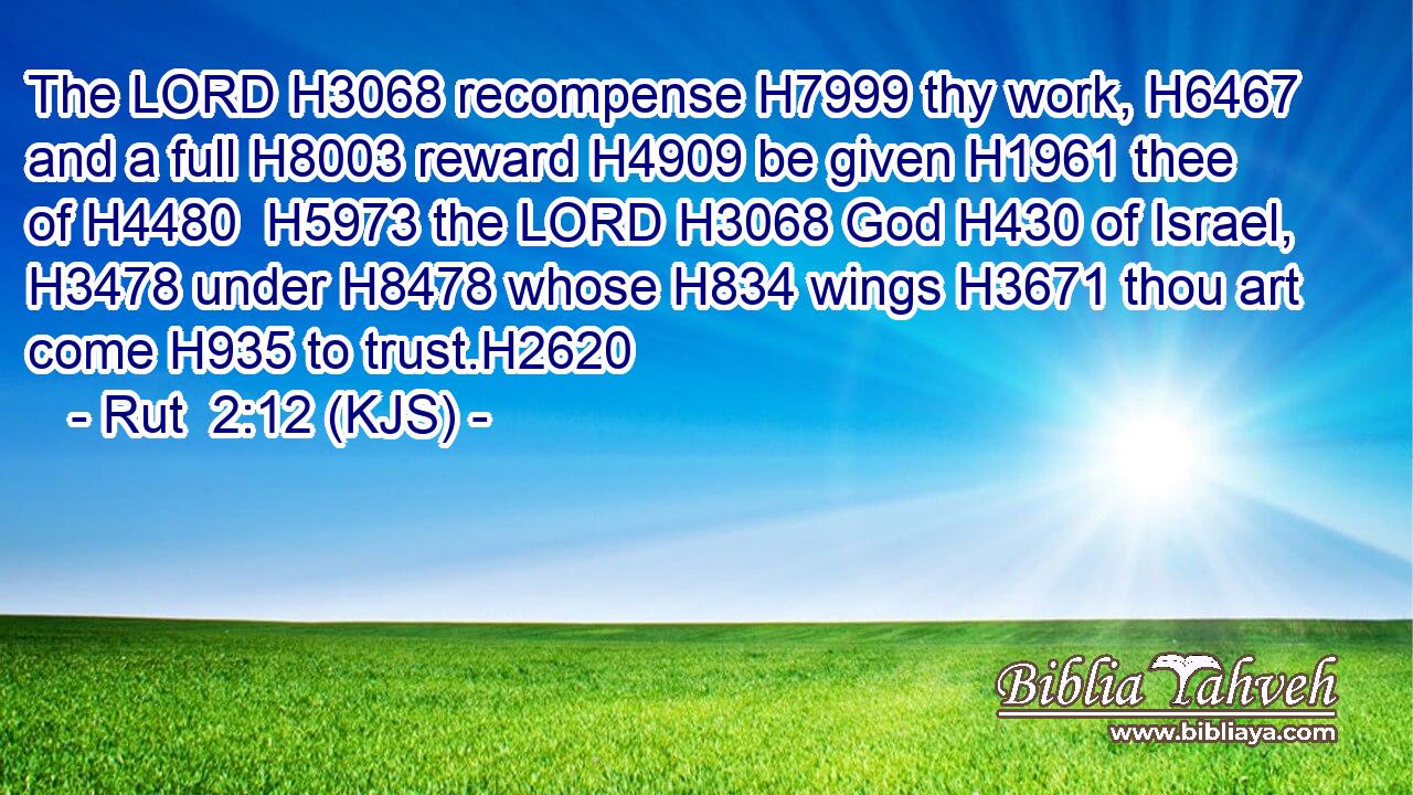 The LORD H3068 recompense H7999 thy work, H6467 and a full H8003 reward H4909 be given H1961 thee of H4480  H5973 the LORD H3068 God H430 of Israel, H3478 under H8478 whose H834 wings H3671 thou art come H935 to trust.H2620