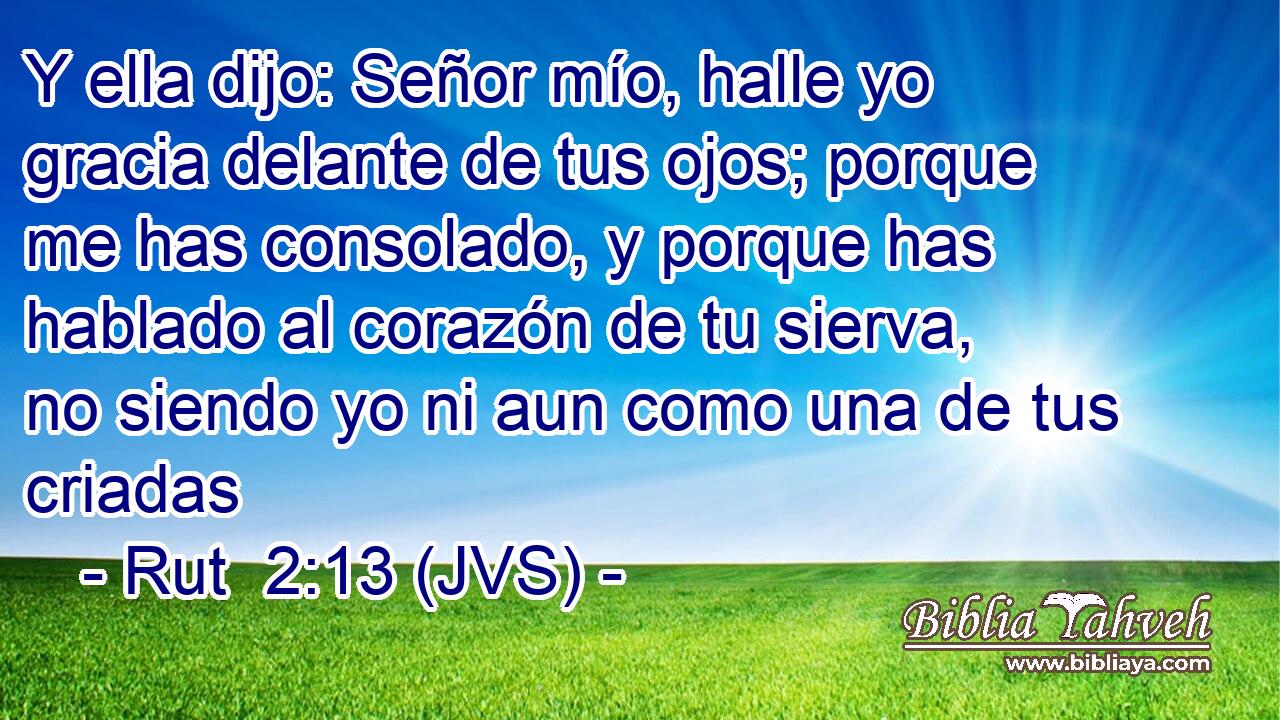 Y ella dijo: Señor mío, halle yo gracia delante de tus ojos; porque me has consolado, y porque has hablado al corazón de tu sierva, no siendo yo ni aun como una de tus criadas