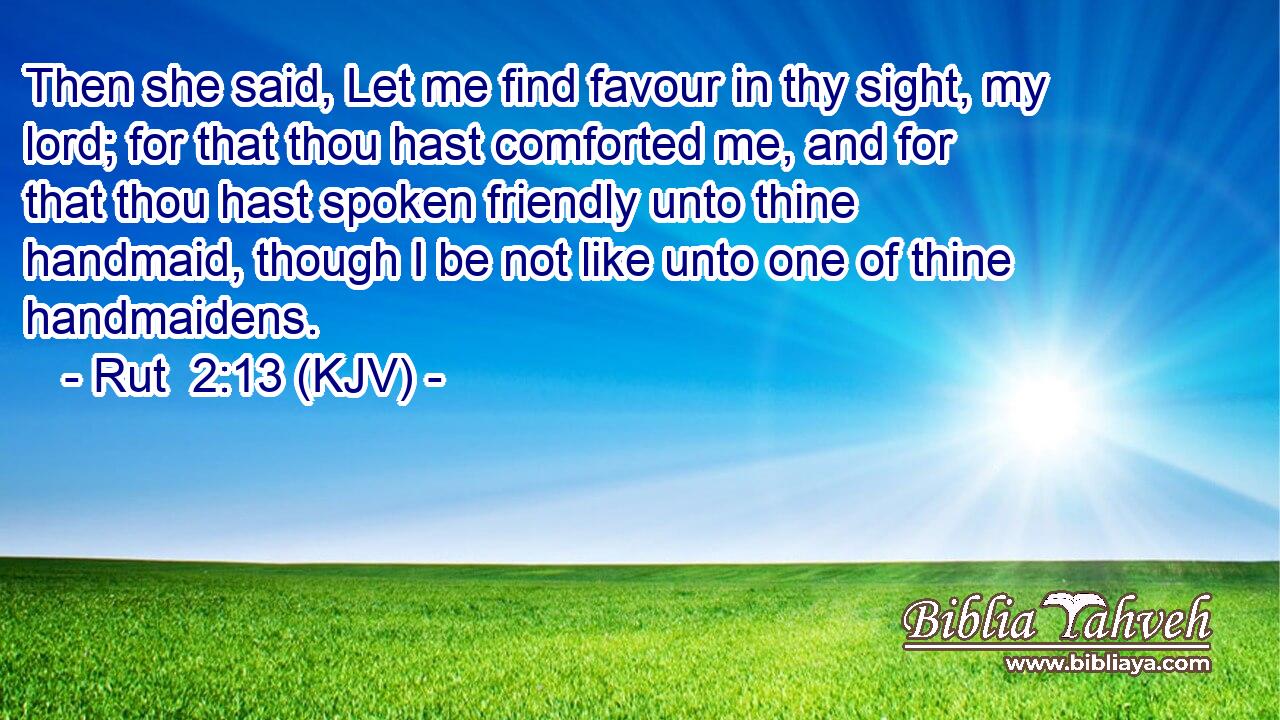 Then she said, Let me find favour in thy sight, my lord; for that thou hast comforted me, and for that thou hast spoken friendly unto thine handmaid, though I be not like unto one of thine handmaidens.