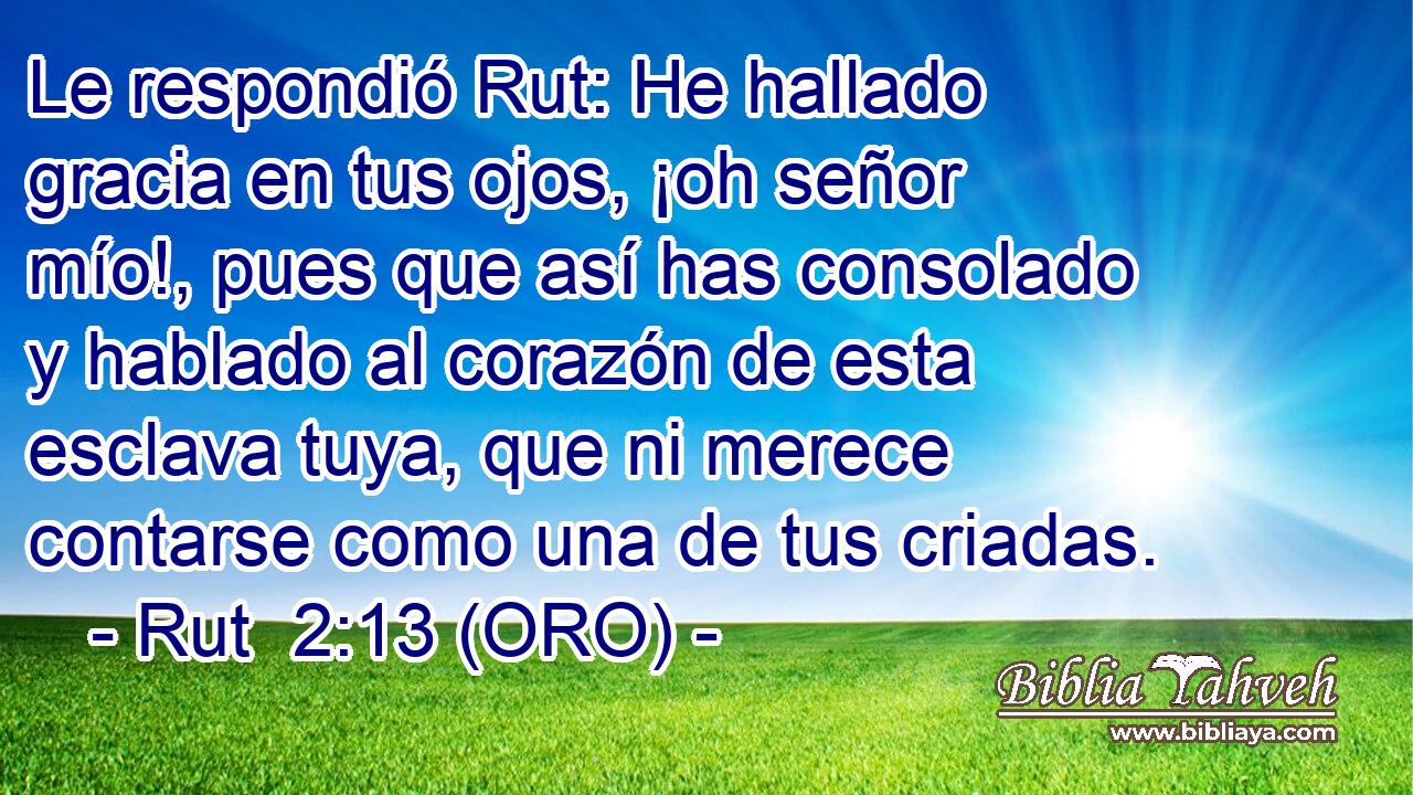  Le respondió Rut: He hallado gracia en tus ojos, ¡oh señor mío!, pues que así has consolado y hablado al corazón de esta esclava tuya, que ni merece contarse como una de tus criadas. 