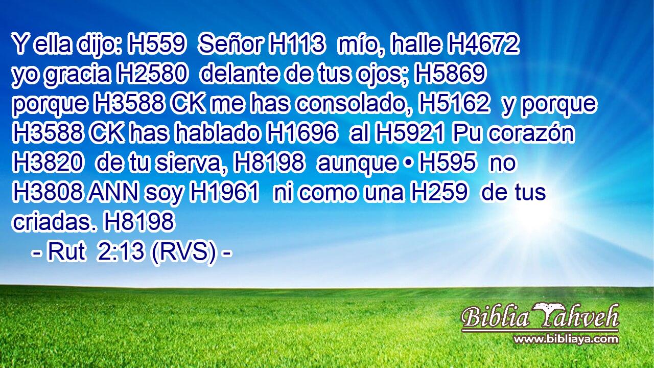Y ella dijo: H559  Señor H113  mío, halle H4672  yo gracia H2580  delante de tus ojos; H5869  porque H3588 CK me has consolado, H5162  y porque H3588 CK has hablado H1696  al H5921 Pu corazón H3820  de tu sierva, H8198  aunque • H595  no H3808 ANN soy H1961  ni como una H259  de tus criadas. H8198  