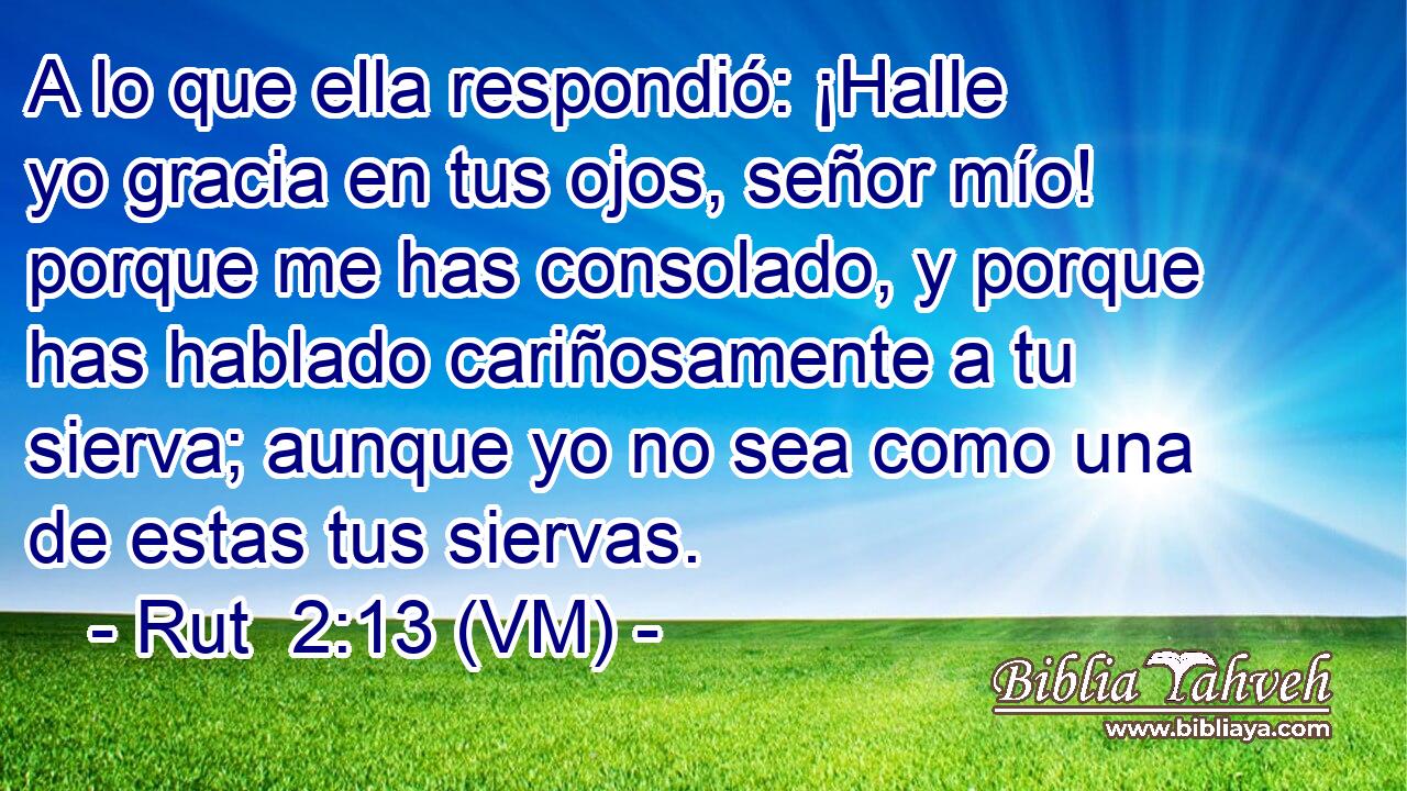  A lo que ella respondió: ¡Halle yo gracia en tus ojos, señor mío! porque me has consolado, y porque has hablado cariñosamente a tu sierva; aunque yo no sea como una de estas tus siervas. 
