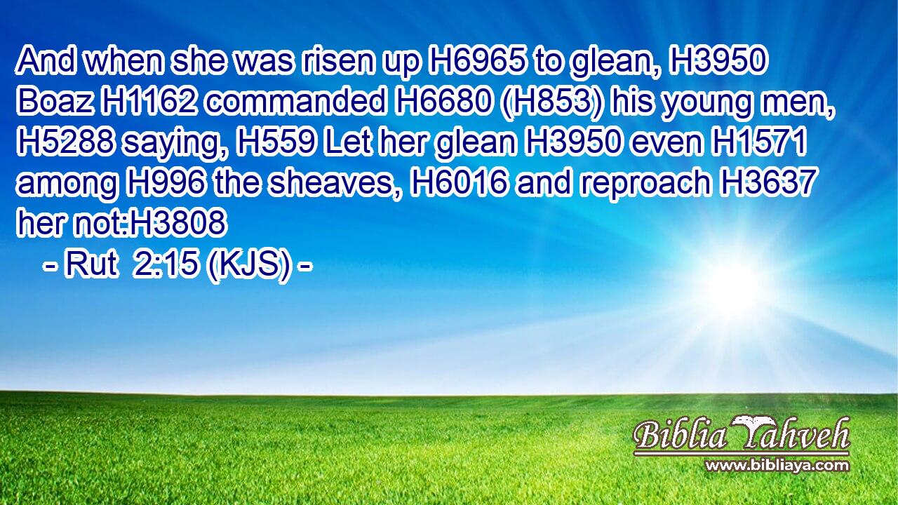 And when she was risen up H6965 to glean, H3950 Boaz H1162 commanded H6680 (H853) his young men, H5288 saying, H559 Let her glean H3950 even H1571 among H996 the sheaves, H6016 and reproach H3637 her not:H3808