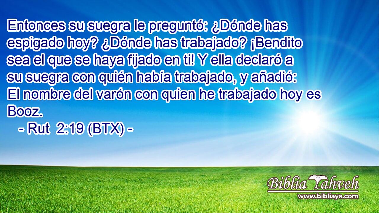 Entonces su suegra le preguntó: ¿Dónde has espigado hoy? ¿Dónde has trabajado? ¡Bendito sea el que se haya fijado en ti! Y ella declaró a su suegra con quién había trabajado, y añadió: El nombre del varón con quien he trabajado hoy es Booz.