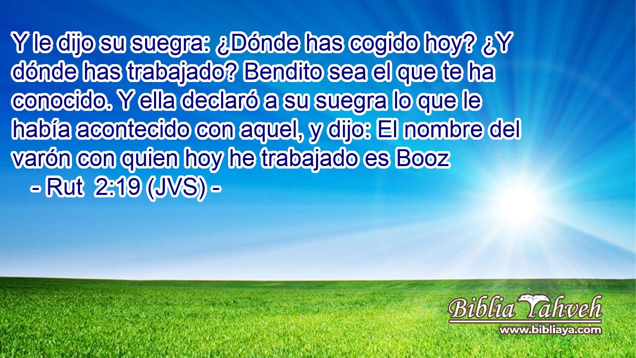 Y le dijo su suegra: ¿Dónde has cogido hoy? ¿Y dónde has trabajado? Bendito sea el que te ha conocido. Y ella declaró a su suegra lo que le había acontecido con aquel, y dijo: El nombre del varón con quien hoy he trabajado es Booz