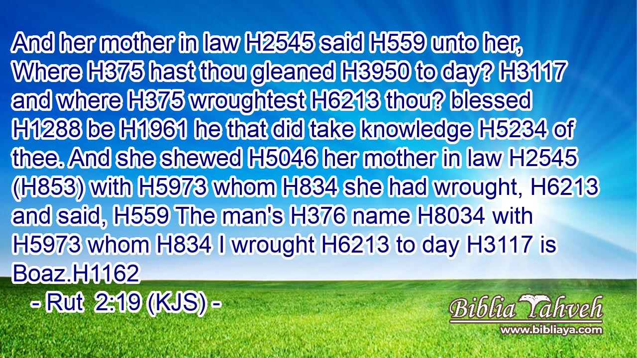 And her mother in law H2545 said H559 unto her, Where H375 hast thou gleaned H3950 to day? H3117 and where H375 wroughtest H6213 thou? blessed H1288 be H1961 he that did take knowledge H5234 of thee. And she shewed H5046 her mother in law H2545 (H853) with H5973 whom H834 she had wrought, H6213 and said, H559 The man's H376 name H8034 with H5973 whom H834 I wrought H6213 to day H3117 is Boaz.H1162