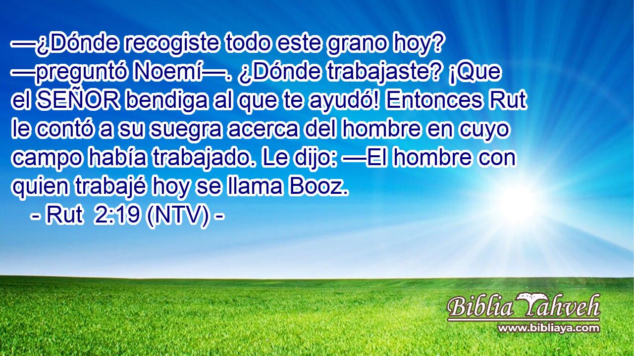 —¿Dónde recogiste todo este grano hoy? —preguntó Noemí—. ¿Dónde trabajaste? ¡Que el SEÑOR bendiga al que te ayudó! Entonces Rut le contó a su suegra acerca del hombre en cuyo campo había trabajado. Le dijo: —El hombre con quien trabajé hoy se llama Booz.