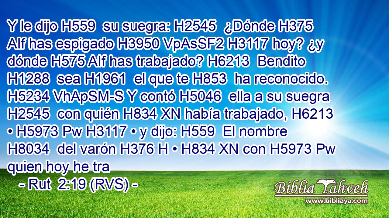 Y le dijo H559  su suegra: H2545  ¿Dónde H375 AIf has espigado H3950 VpAsSF2 H3117 hoy? ¿y dónde H575 AIf has trabajado? H6213  Bendito H1288  sea H1961  el que te H853  ha reconocido. H5234 VhApSM-S Y contó H5046  ella a su suegra H2545  con quién H834 XN había trabajado, H6213  • H5973 Pw H3117 • y dijo: H559  El nombre H8034  del varón H376 H • H834 XN con H5973 Pw quien hoy he tra