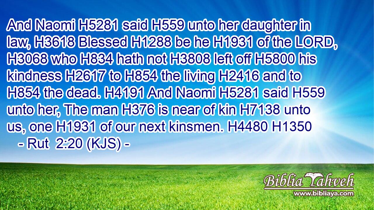 And Naomi H5281 said H559 unto her daughter in law, H3618 Blessed H1288 be he H1931 of the LORD, H3068 who H834 hath not H3808 left off H5800 his kindness H2617 to H854 the living H2416 and to H854 the dead. H4191 And Naomi H5281 said H559 unto her, The man H376 is near of kin H7138 unto us, one H1931 of our next kinsmen. H4480 H1350