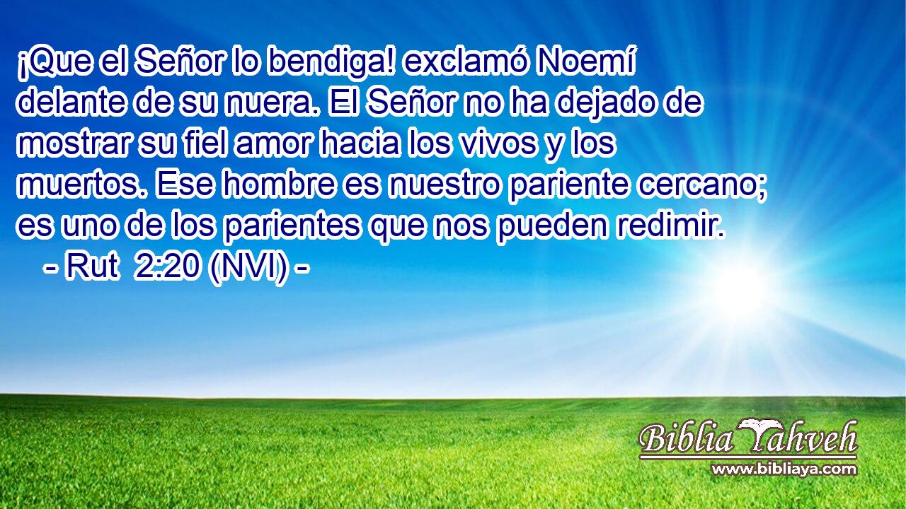 ¡Que el Señor lo bendiga! exclamó Noemí delante de su nuera. El Señor no ha dejado de mostrar su fiel amor hacia los vivos y los muertos. Ese hombre es nuestro pariente cercano; es uno de los parientes que nos pueden redimir. 