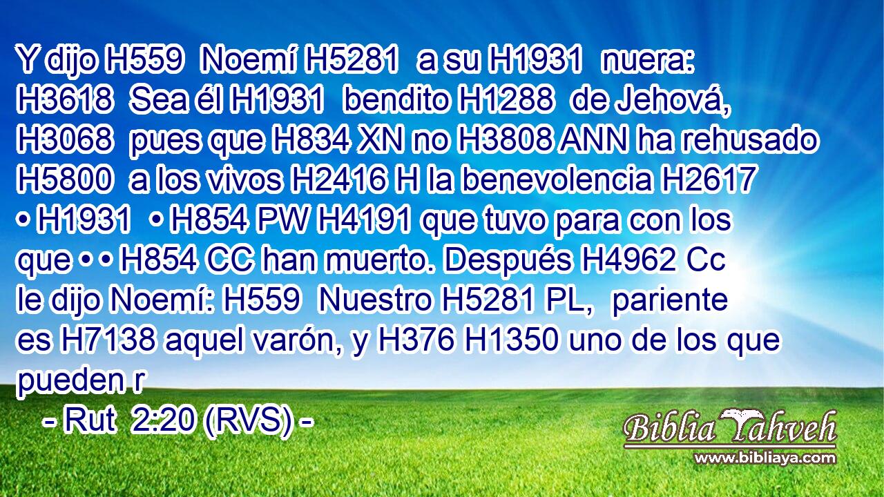 Y dijo H559  Noemí H5281  a su H1931  nuera: H3618  Sea él H1931  bendito H1288  de Jehová, H3068  pues que H834 XN no H3808 ANN ha rehusado H5800  a los vivos H2416 H la benevolencia H2617  • H1931  • H854 PW H4191 que tuvo para con los que • • H854 CC han muerto. Después H4962 Cc le dijo Noemí: H559  Nuestro H5281 PL,  pariente es H7138 aquel varón, y H376 H1350 uno de los que pueden r