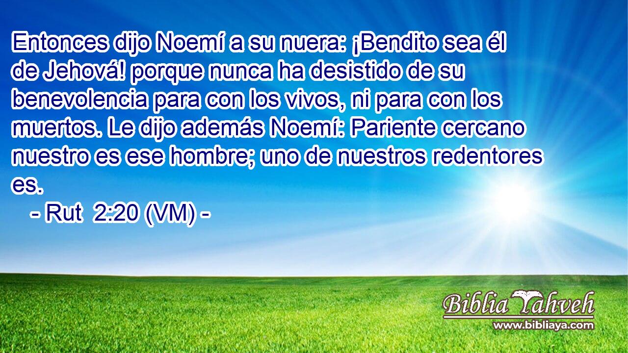  Entonces dijo Noemí a su nuera: ¡Bendito sea él de Jehová! porque nunca ha desistido de su benevolencia para con los vivos, ni para con los muertos. Le dijo además Noemí: Pariente cercano nuestro es ese hombre; uno de nuestros redentores es. 