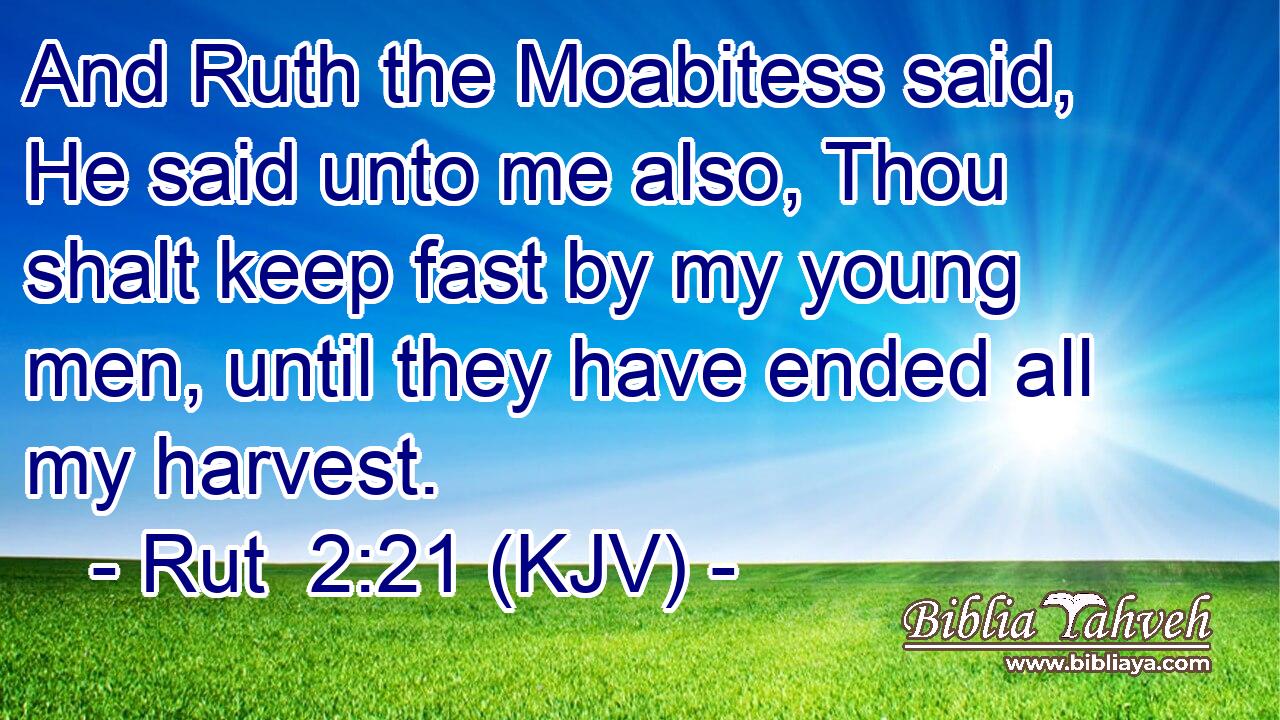 And Ruth the Moabitess said, He said unto me also, Thou shalt keep fast by my young men, until they have ended all my harvest.