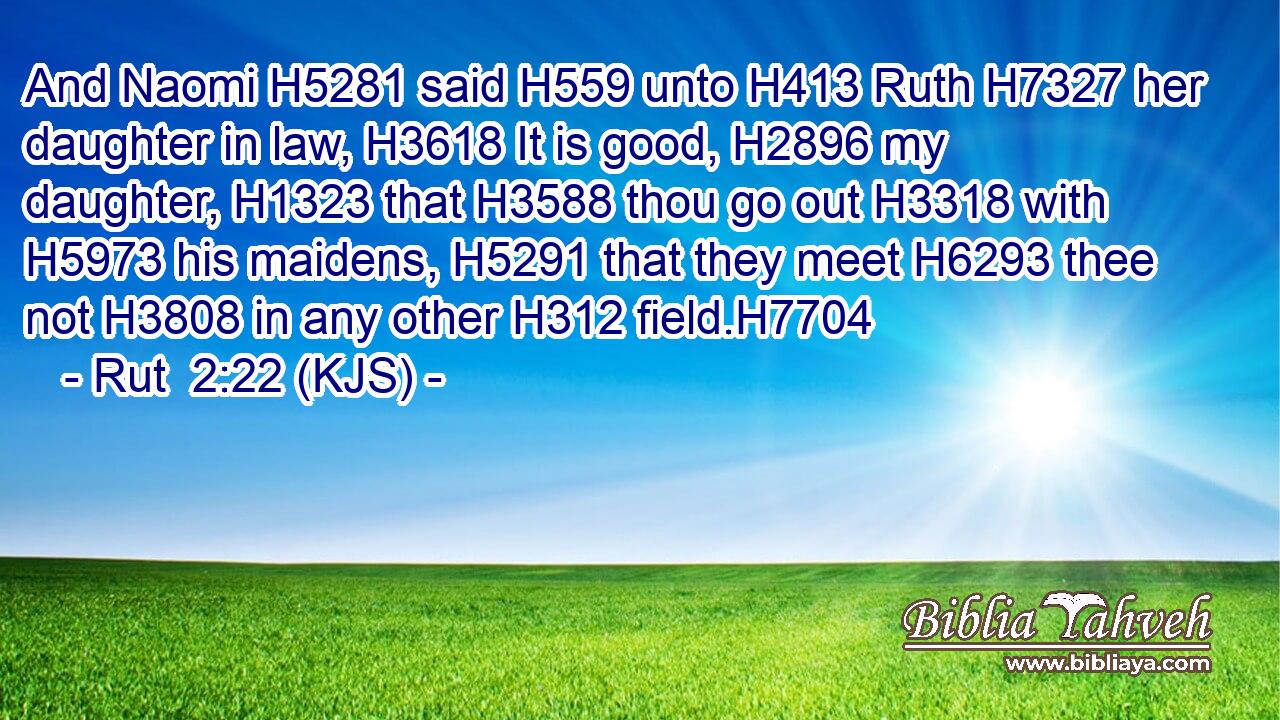 And Naomi H5281 said H559 unto H413 Ruth H7327 her daughter in law, H3618 It is good, H2896 my daughter, H1323 that H3588 thou go out H3318 with H5973 his maidens, H5291 that they meet H6293 thee not H3808 in any other H312 field.H7704