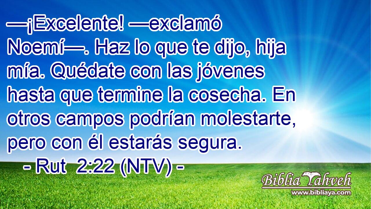 —¡Excelente! —exclamó Noemí—. Haz lo que te dijo, hija mía. Quédate con las jóvenes hasta que termine la cosecha. En otros campos podrían molestarte, pero con él estarás segura.