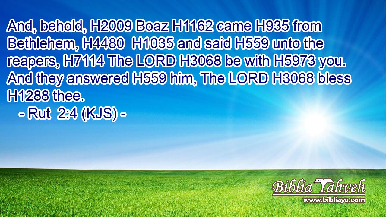 And, behold, H2009 Boaz H1162 came H935 from Bethlehem, H4480  H1035 and said H559 unto the reapers, H7114 The LORD H3068 be with H5973 you. And they answered H559 him, The LORD H3068 bless H1288 thee.