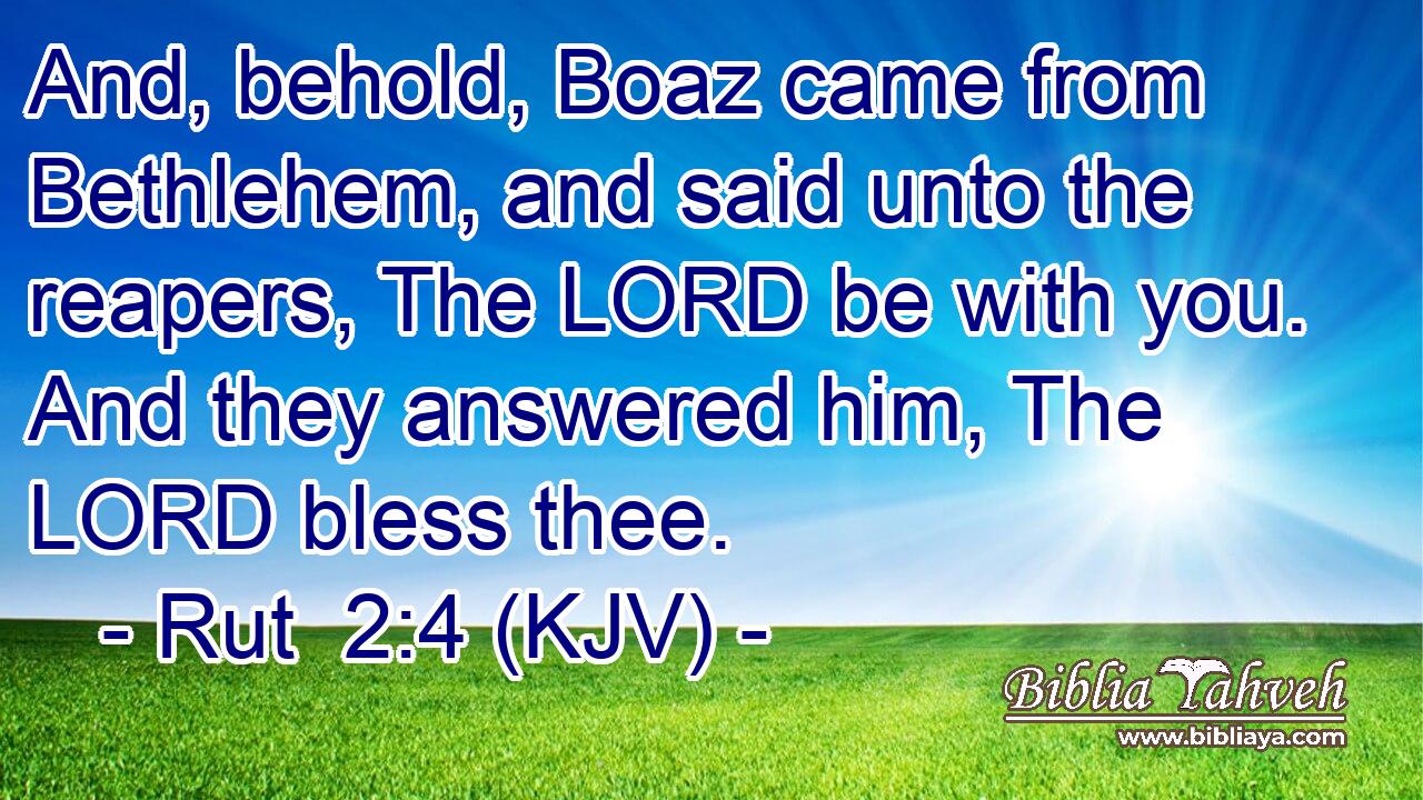 And, behold, Boaz came from Bethlehem, and said unto the reapers, The LORD be with you. And they answered him, The LORD bless thee.