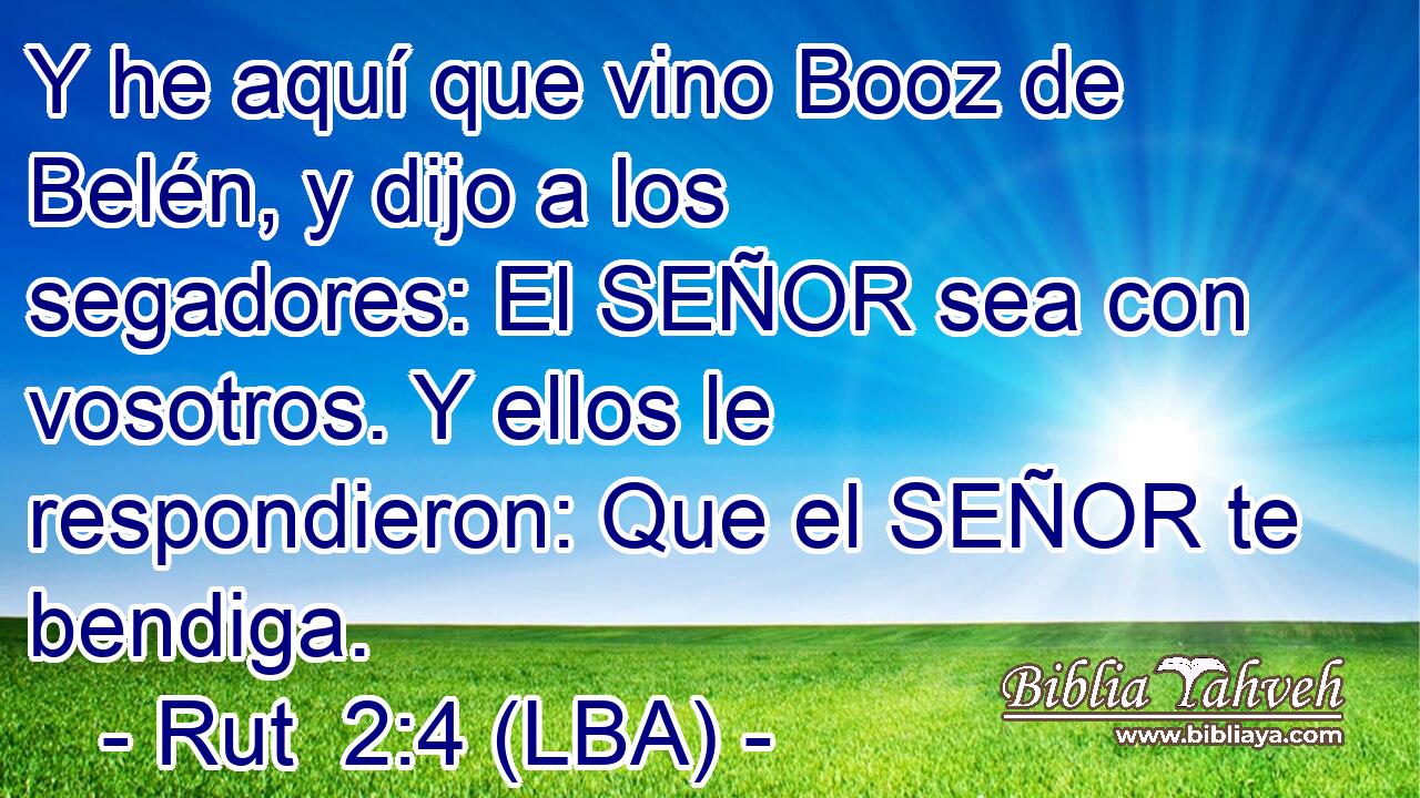 Y he aquí que vino Booz de Belén, y dijo a los segadores: El SEÑOR sea con vosotros. Y ellos le respondieron: Que el SEÑOR te bendiga.